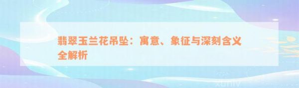 翡翠玉兰花吊坠：寓意、象征与深刻含义全解析