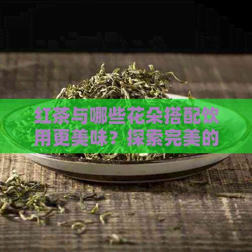 红茶与哪些花朵搭配饮用更美味？探索完美的花茶搭配方案