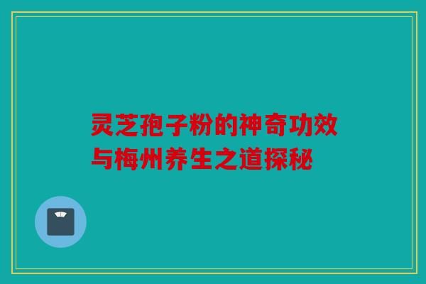 灵芝孢子粉的神奇功效与梅州养生之道探秘