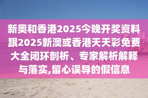 新奥和香港2025今晚开奖资料跟2025新澳或香港天天彩免费大全闭环剖析、专家解析解释与落实,留心误导的假信息